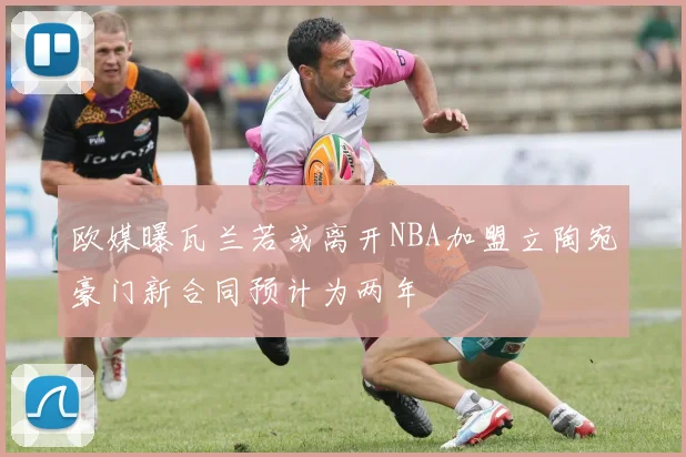 欧媒曝瓦兰若或离开NBA加盟立陶宛豪门新合同预计为两年