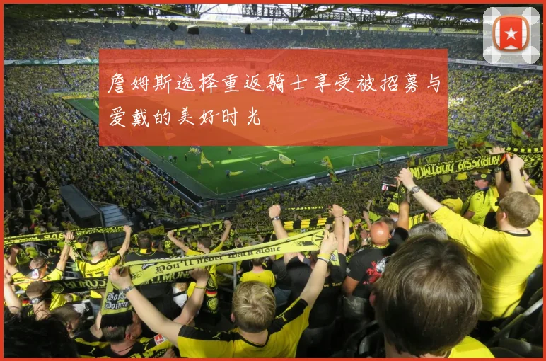 詹姆斯选择重返骑士享受被招募与爱戴的美好时光